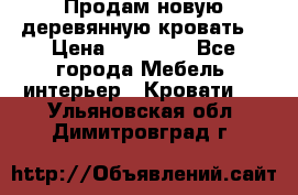 Продам новую деревянную кровать  › Цена ­ 13 850 - Все города Мебель, интерьер » Кровати   . Ульяновская обл.,Димитровград г.